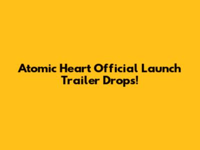 Atomic Heart Official Launch Trailer Drops!