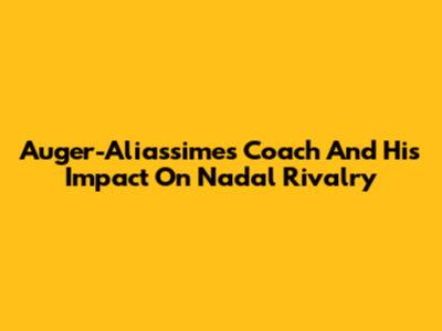Auger-Aliassime's Coach And His Impact On Nadal Rivalry