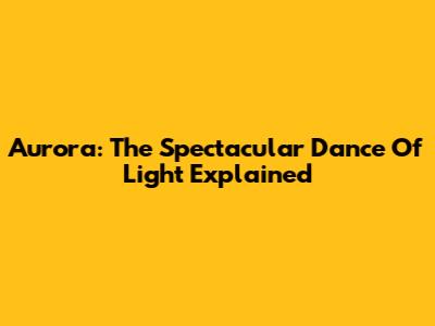 Aurora: The Spectacular Dance Of Light Explained