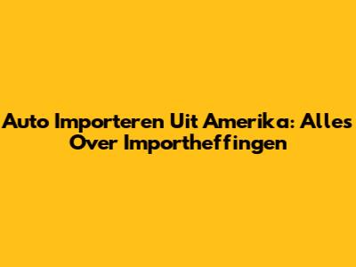 Auto Importeren Uit Amerika: Alles Over Importheffingen