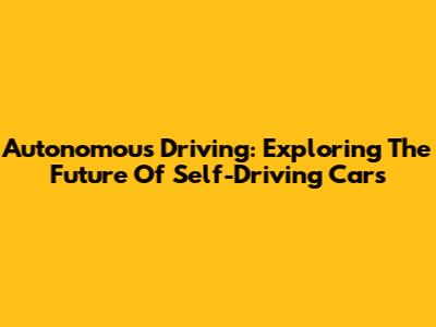 Autonomous Driving: Exploring The Future Of Self-Driving Cars
