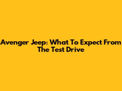 Avenger Jeep: What To Expect From The Test Drive