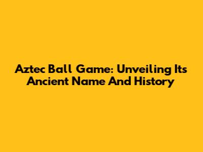 Aztec Ball Game: Unveiling Its Ancient Name And History