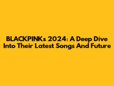 BLACKPINK's 2024: A Deep Dive Into Their Latest Songs And Future