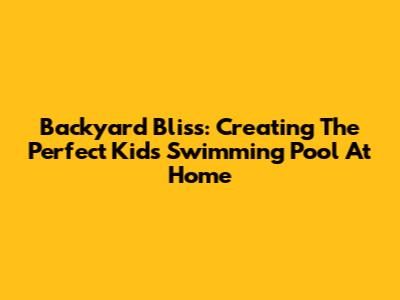 Backyard Bliss: Creating The Perfect Kids' Swimming Pool At Home