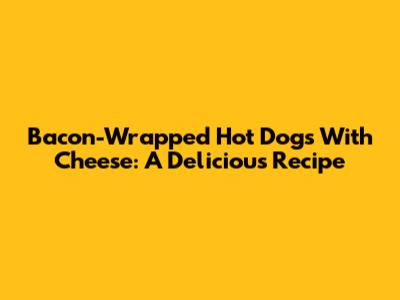 Bacon-Wrapped Hot Dogs With Cheese: A Delicious Recipe