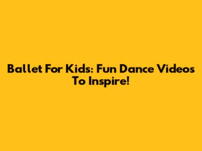 Ballet For Kids: Fun Dance Videos To Inspire!
