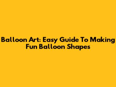 Balloon Art: Easy Guide To Making Fun Balloon Shapes