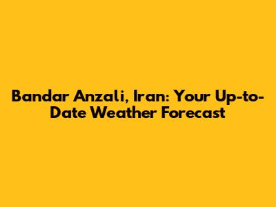Bandar Anzali, Iran: Your Up-to-Date Weather Forecast
