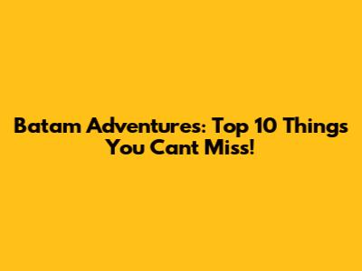 Batam Adventures: Top 10 Things You Can't Miss!