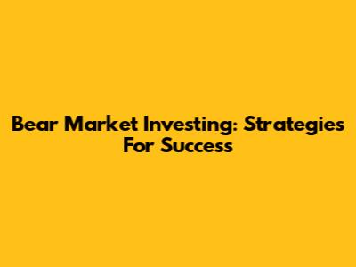 Bear Market Investing: Strategies For Success
