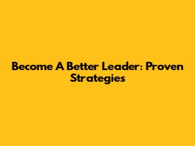 Become A Better Leader: Proven Strategies