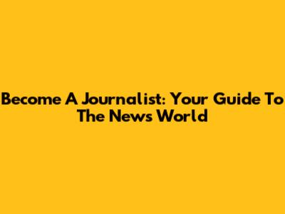 Become A Journalist: Your Guide To The News World