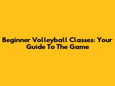 Beginner Volleyball Classes: Your Guide To The Game