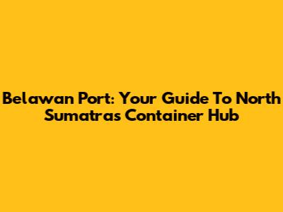 Belawan Port: Your Guide To North Sumatra's Container Hub