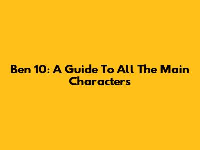 Ben 10: A Guide To All The Main Characters