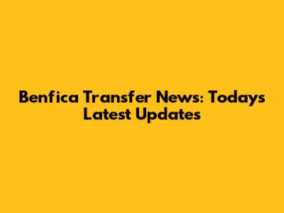 Benfica Transfer News: Today's Latest Updates