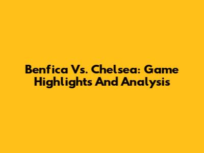 Benfica Vs. Chelsea: Game Highlights And Analysis