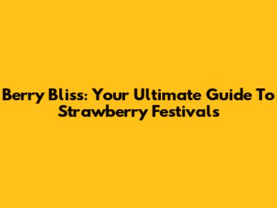 Berry Bliss: Your Ultimate Guide To Strawberry Festivals