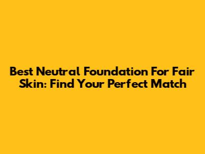 Best Neutral Foundation For Fair Skin: Find Your Perfect Match