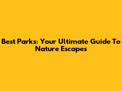 Best Parks: Your Ultimate Guide To Nature Escapes