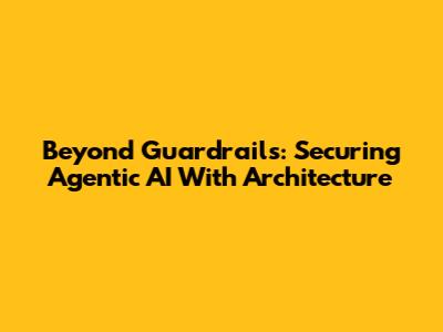 Beyond Guardrails: Securing Agentic AI With Architecture
