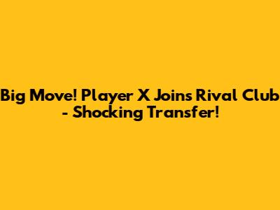 Big Move! Player X Joins Rival Club - Shocking Transfer!