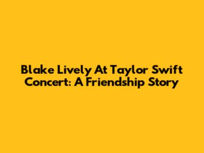Blake Lively At Taylor Swift Concert: A Friendship Story