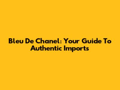 Bleu De Chanel: Your Guide To Authentic Imports