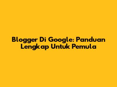 Blogger Di Google: Panduan Lengkap Untuk Pemula