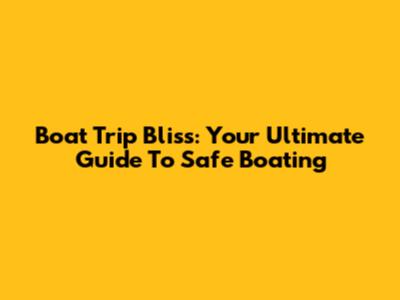 Boat Trip Bliss: Your Ultimate Guide To Safe Boating