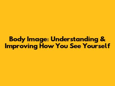 Body Image: Understanding & Improving How You See Yourself