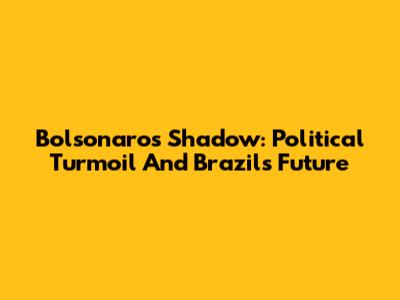 Bolsonaro's Shadow: Political Turmoil And Brazil's Future