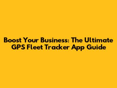 Boost Your Business: The Ultimate GPS Fleet Tracker App Guide