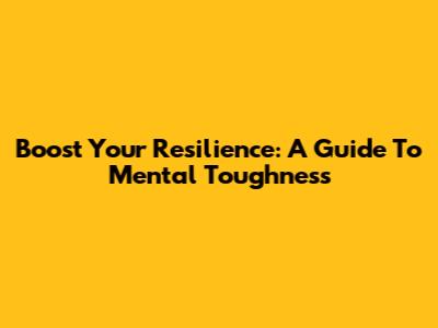 Boost Your Resilience: A Guide To Mental Toughness