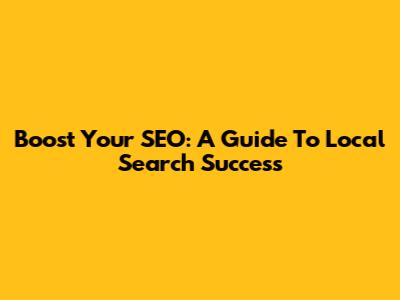 Boost Your SEO: A Guide To Local Search Success