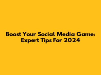 Boost Your Social Media Game: Expert Tips For 2024