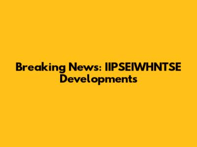 Breaking News: IIPSEIWHNTSE Developments