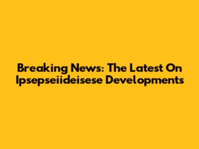 Breaking News: The Latest On Ipsepseiideisese Developments