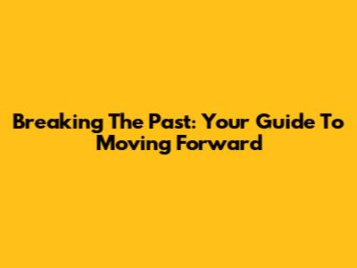 Breaking The Past: Your Guide To Moving Forward