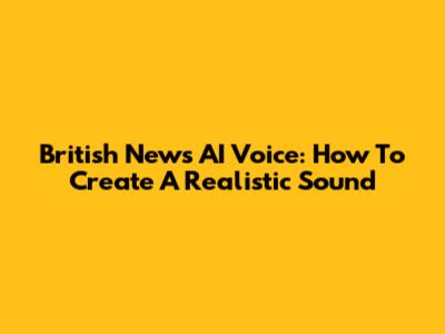 British News AI Voice: How To Create A Realistic Sound