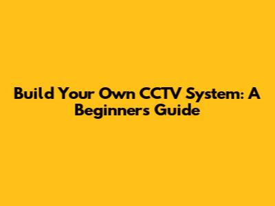 Build Your Own CCTV System: A Beginner's Guide