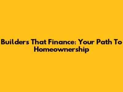 Builders That Finance: Your Path To Homeownership