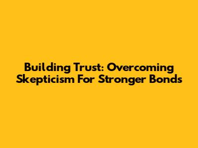 Building Trust: Overcoming Skepticism For Stronger Bonds