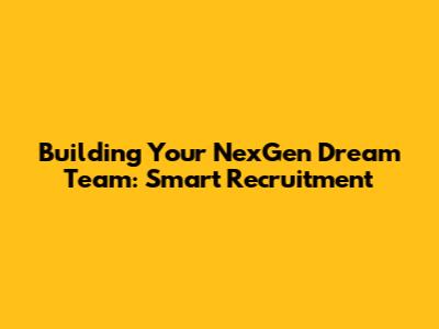 Building Your NexGen Dream Team: Smart Recruitment