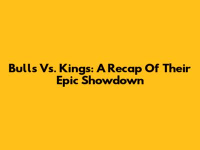 Bulls Vs. Kings: A Recap Of Their Epic Showdown