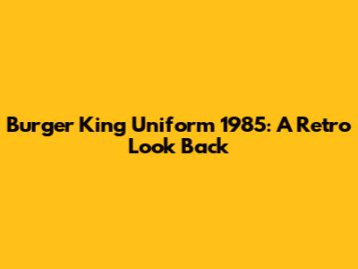 Burger King Uniform 1985: A Retro Look Back