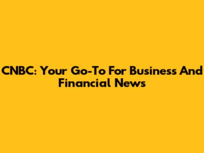 CNBC: Your Go-To For Business And Financial News