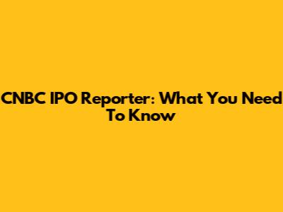 CNBC IPO Reporter: What You Need To Know