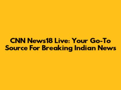 CNN News18 Live: Your Go-To Source For Breaking Indian News